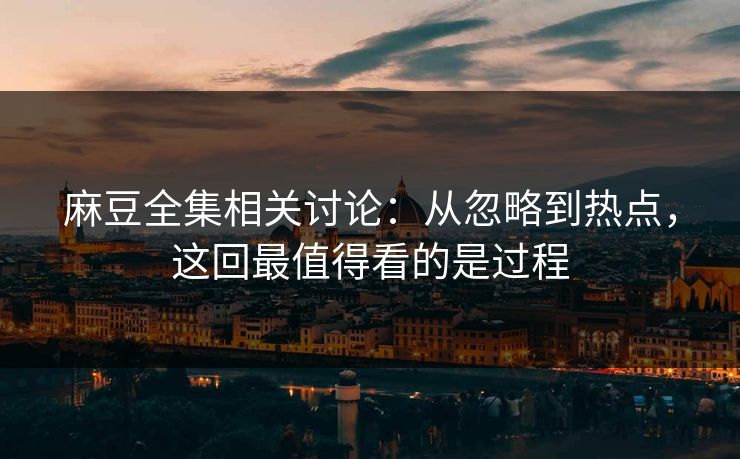 麻豆全集相关讨论：从忽略到热点，这回最值得看的是过程