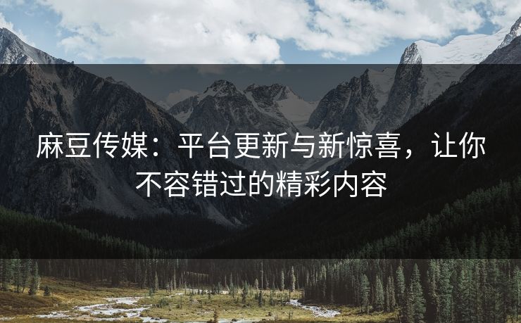 麻豆传媒：平台更新与新惊喜，让你不容错过的精彩内容