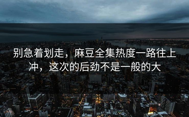 别急着划走，麻豆全集热度一路往上冲，这次的后劲不是一般的大