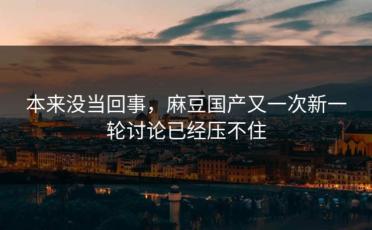 本来没当回事，麻豆国产又一次新一轮讨论已经压不住