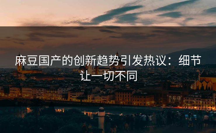 麻豆国产的创新趋势引发热议：细节让一切不同