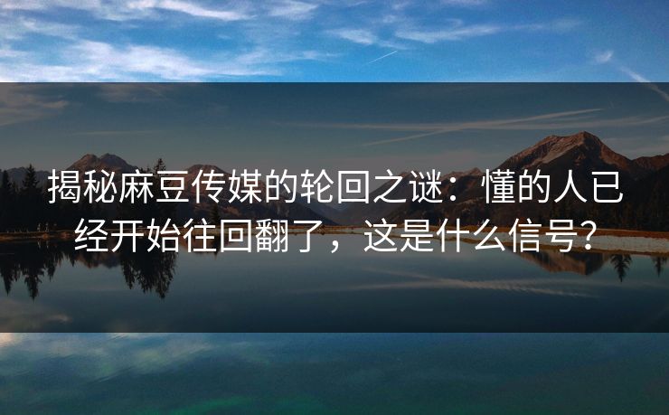 揭秘麻豆传媒的轮回之谜：懂的人已经开始往回翻了，这是什么信号？