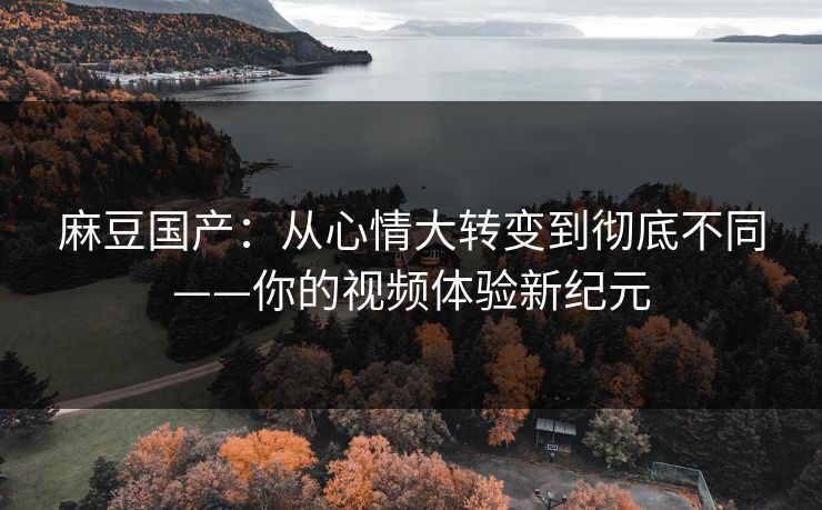 麻豆国产：从心情大转变到彻底不同——你的视频体验新纪元