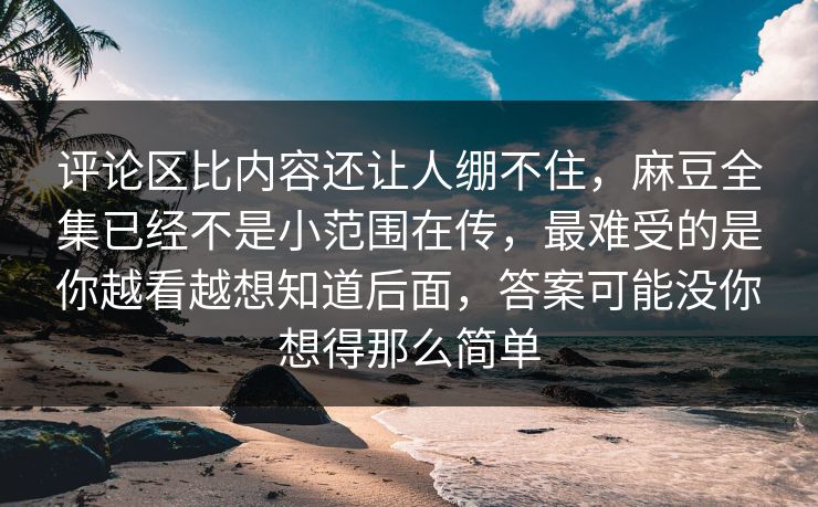 评论区比内容还让人绷不住，麻豆全集已经不是小范围在传，最难受的是你越看越想知道后面，答案可能没你想得那么简单
