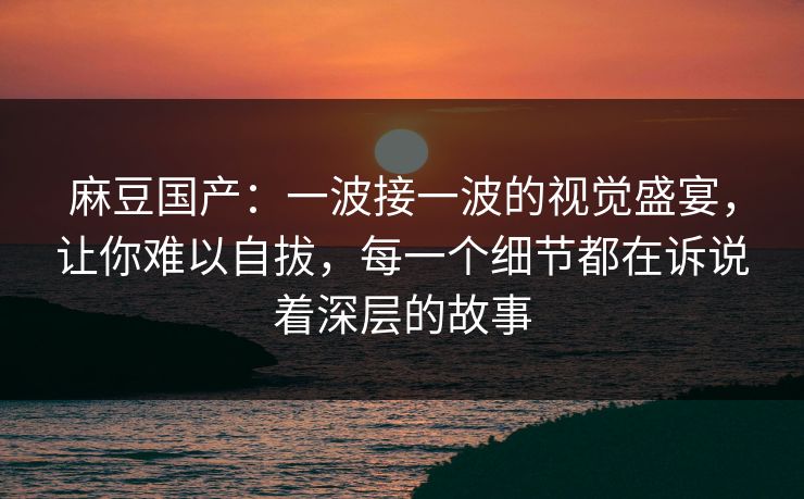 麻豆国产：一波接一波的视觉盛宴，让你难以自拔，每一个细节都在诉说着深层的故事