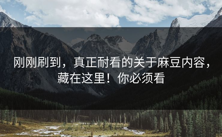 刚刚刷到，真正耐看的关于麻豆内容，藏在这里！你必须看