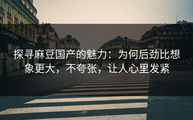 探寻麻豆国产的魅力：为何后劲比想象更大，不夸张，让人心里发紧