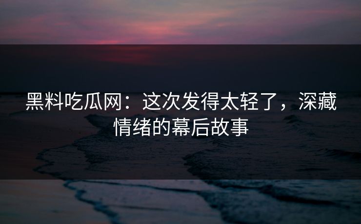 黑料吃瓜网：这次发得太轻了，深藏情绪的幕后故事