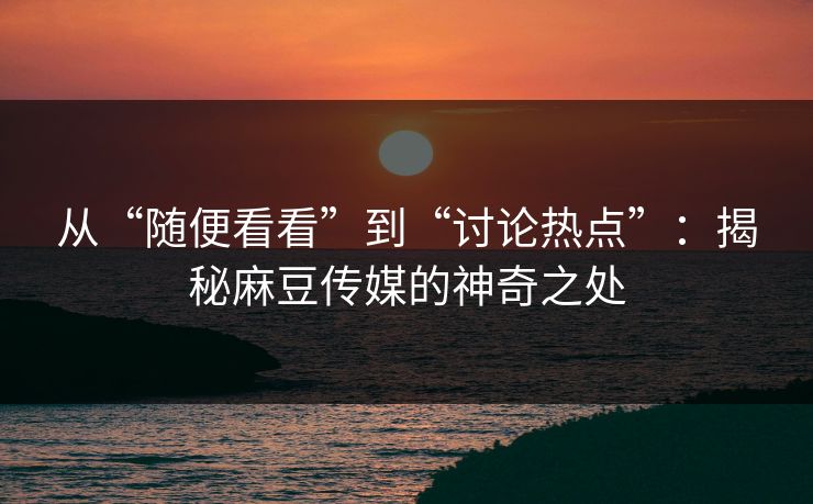 从“随便看看”到“讨论热点”：揭秘麻豆传媒的神奇之处