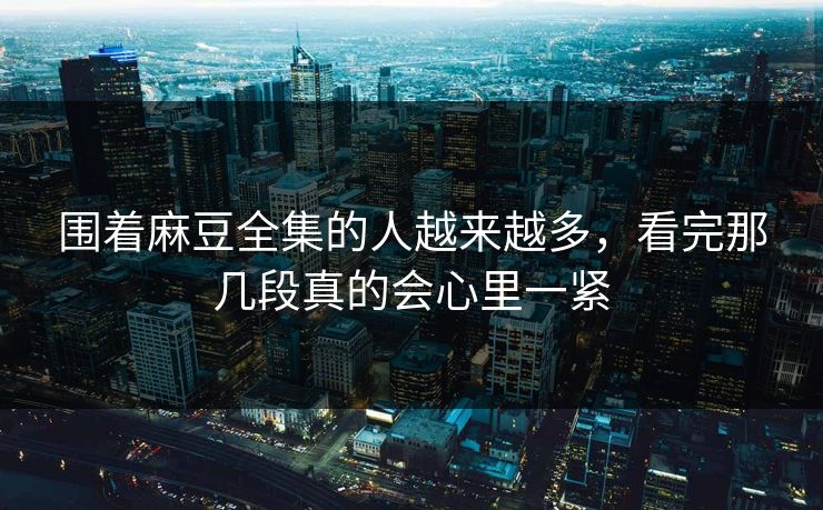 围着麻豆全集的人越来越多，看完那几段真的会心里一紧