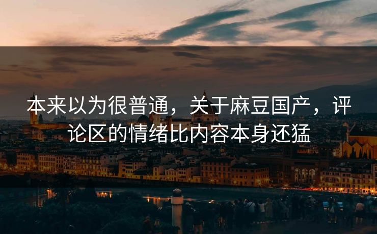 本来以为很普通，关于麻豆国产，评论区的情绪比内容本身还猛