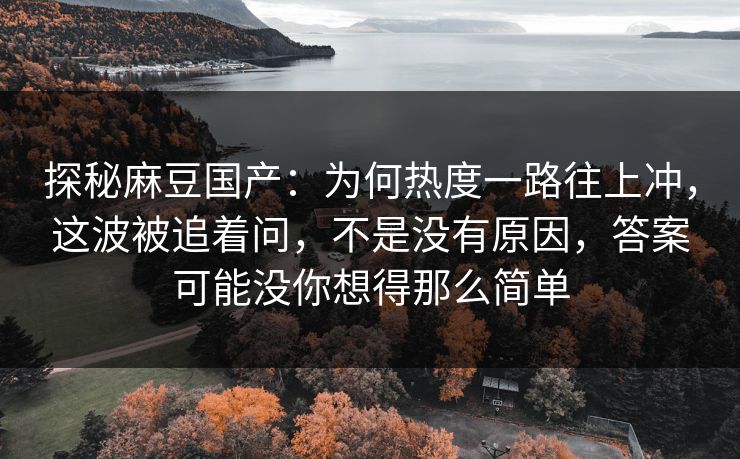 探秘麻豆国产：为何热度一路往上冲，这波被追着问，不是没有原因，答案可能没你想得那么简单
