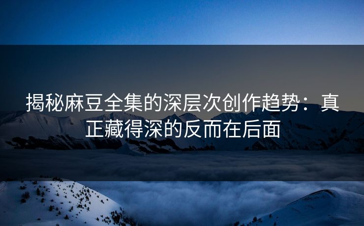 揭秘麻豆全集的深层次创作趋势：真正藏得深的反而在后面
