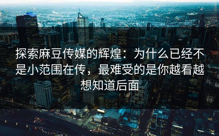 探索麻豆传媒的辉煌：为什么已经不是小范围在传，最难受的是你越看越想知道后面
