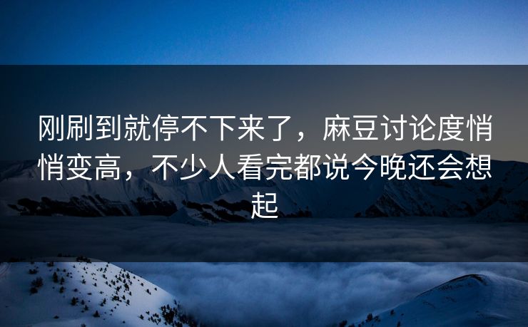 刚刷到就停不下来了，麻豆讨论度悄悄变高，不少人看完都说今晚还会想起
