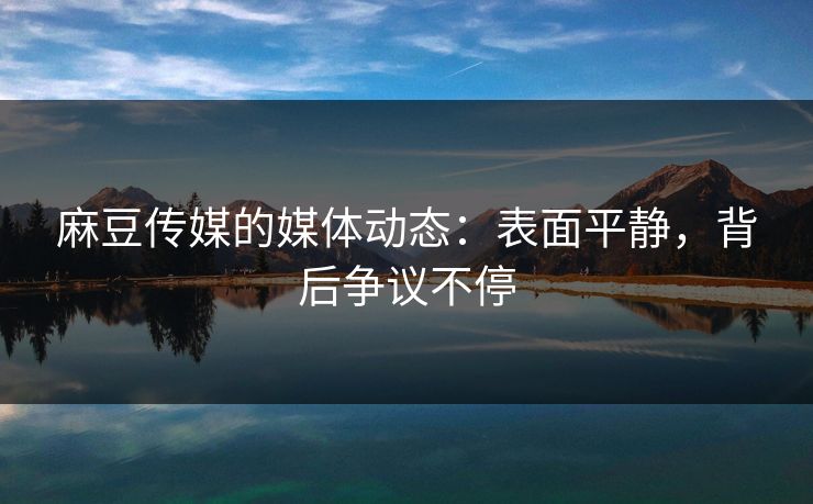 麻豆传媒的媒体动态：表面平静，背后争议不停