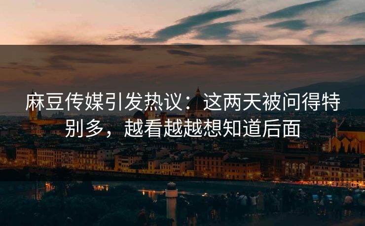 麻豆传媒引发热议：这两天被问得特别多，越看越越想知道后面
