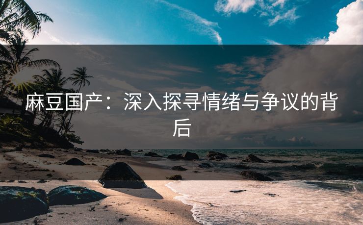 麻豆国产：深入探寻情绪与争议的背后