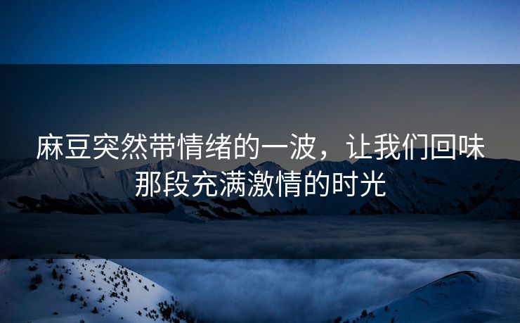麻豆突然带情绪的一波,让我们回味那段充满激情的时光 麻豆突然带情绪的一波,让我们回味那段充满激情的时光