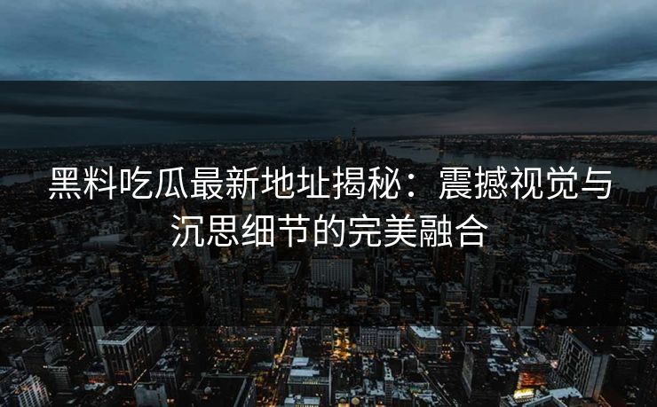 黑料吃瓜最新地址揭秘：震撼视觉与沉思细节的完美融合
