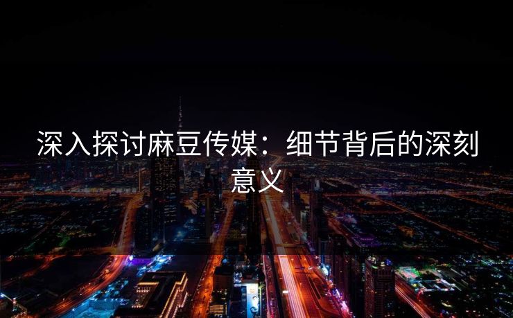 深入探讨麻豆传媒：细节背后的深刻意义